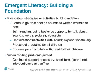 Copyright © 2019, 2016, 2013 Pearson Education, Inc. All Rights Reserved
Emergent Literacy: Building a
Foundation
• Five critical strategies or activities build foundation
– Learn to go from spoken sounds to written words and
back
– Joint reading, using books as supports for talk about
sounds, words, pictures, concepts
– Conversations/activities with adults; expand vocabulary
– Preschool programs for all children
– Educate parents to talk with, read to their children
• When reading problems persist
– Continued support necessary; short-term (year-long)
interventions don’t suffice
 