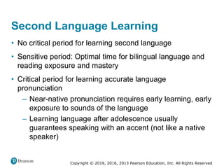 Copyright © 2019, 2016, 2013 Pearson Education, Inc. All Rights Reserved
Second Language Learning
• No critical period for learning second language
• Sensitive period: Optimal time for bilingual language and
reading exposure and mastery
• Critical period for learning accurate language
pronunciation
– Near-native pronunciation requires early learning, early
exposure to sounds of the language
– Learning language after adolescence usually
guarantees speaking with an accent (not like a native
speaker)
 