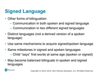 Copyright © 2019, 2016, 2013 Pearson Education, Inc. All Rights Reserved
Signed Language
• Other forms of bilingualism
– Communication in both spoken and signed language
– Communication in two different signed languages
• Distinct languages (not a derived version of a spoken
language)
• Use same mechanisms to acquire signed/spoken language
• Same milestones in signed and spoken languages
– Child “says” first words at same age (spoken or signed)
• May become balanced bilinguals in spoken and signed
languages
 