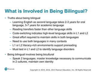 Copyright © 2019, 2016, 2013 Pearson Education, Inc. All Rights Reserved
What is Involved in Being Bilingual?
• Truths about being bilingual
– Learning English as second language takes 2-3 years for oral
language, 5-7 years for academic language
– Reading transfers faster than other language skills
– Code-switching indicates high-level language skills in L1 and L2
– Great effort required to maintain skills in both languages
– Need to use both languages in many contexts
– L1 or L2 literacy-rich environments support prereading
– Must test in L1 and L2 to identify language disorders
• Being bilingual involves being bicultural
– Speak 2 languages, master knowledge necessary to communicate
in 2 cultures, maintain own identity
 