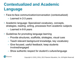 Copyright © 2019, 2016, 2013 Pearson Education, Inc. All Rights Reserved
Contextualized and Academic
Language
• Face-to-face communication/conversation (contextualized)
– Learned in 2-3 years
• Academic language: Specialized vocabulary, concepts,
strategies, reading, writing, processes from academic subjects
– Learned in 6-9 years
• Guidelines for promoting language learning
– Provide structures, scaffolds, strategies, visual cues
– Teach relevant background knowledge, key vocabulary
– Give focused, useful feedback; keep students
involved/engaged
– Show authentic respect for student’s culture/language
 