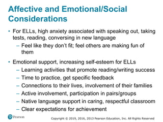 Copyright © 2019, 2016, 2013 Pearson Education, Inc. All Rights Reserved
Affective and Emotional/Social
Considerations
• For ELLs, high anxiety associated with speaking out, taking
tests, reading, conversing in new language
– Feel like they don’t fit; feel others are making fun of
them
• Emotional support, increasing self-esteem for ELLs
– Learning activities that promote reading/writing success
– Time to practice, get specific feedback
– Connections to their lives, involvement of their families
– Active involvement, participation in pairs/groups
– Native language support in caring, respectful classroom
– Clear expectations for achievement
 
