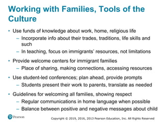Copyright © 2019, 2016, 2013 Pearson Education, Inc. All Rights Reserved
Working with Families, Tools of the
Culture
• Use funds of knowledge about work, home, religious life
– Incorporate info about their trades, traditions, life skills and
such
– In teaching, focus on immigrants’ resources, not limitations
• Provide welcome centers for immigrant families
– Place of sharing, making connections, accessing resources
• Use student-led conferences; plan ahead, provide prompts
– Students present their work to parents, translate as needed
• Guidelines for welcoming all families, showing respect
– Regular communications in home language when possible
– Balance between positive and negative messages about child
 
