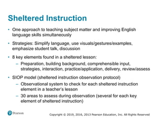 Copyright © 2019, 2016, 2013 Pearson Education, Inc. All Rights Reserved
Sheltered Instruction
• One approach to teaching subject matter and improving English
language skills simultaneously
• Strategies: Simplify language, use visuals/gestures/examples,
emphasize student talk, discussion
• 8 key elements found in a sheltered lesson:
– Preparation, building background, comprehensible input,
strategies, interaction, practice/application, delivery, review/assess
• SIOP model (sheltered instruction observation protocol)
– Observational system to check for each sheltered instruction
element in a teacher’s lesson
– 30 areas to assess during observation (several for each key
element of sheltered instruction)
 