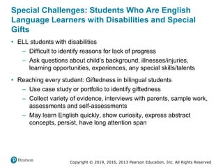 Copyright © 2019, 2016, 2013 Pearson Education, Inc. All Rights Reserved
Special Challenges: Students Who Are English
Language Learners with Disabilities and Special
Gifts
• ELL students with disabilities
– Difficult to identify reasons for lack of progress
– Ask questions about child’s background, illnesses/injuries,
learning opportunities, experiences, any special skills/talents
• Reaching every student: Giftedness in bilingual students
– Use case study or portfolio to identify giftedness
– Collect variety of evidence, interviews with parents, sample work,
assessments and self-assessments
– May learn English quickly, show curiosity, express abstract
concepts, persist, have long attention span
 
