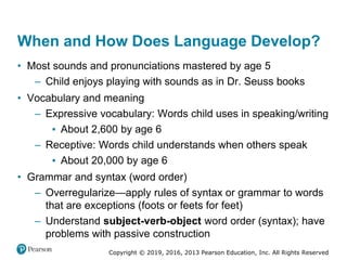 Copyright © 2019, 2016, 2013 Pearson Education, Inc. All Rights Reserved
When and How Does Language Develop?
• Most sounds and pronunciations mastered by age 5
– Child enjoys playing with sounds as in Dr. Seuss books
• Vocabulary and meaning
– Expressive vocabulary: Words child uses in speaking/writing
▪ About 2,600 by age 6
– Receptive: Words child understands when others speak
▪ About 20,000 by age 6
• Grammar and syntax (word order)
– Overregularize—apply rules of syntax or grammar to words
that are exceptions (foots or feets for feet)
– Understand subject-verb-object word order (syntax); have
problems with passive construction
 