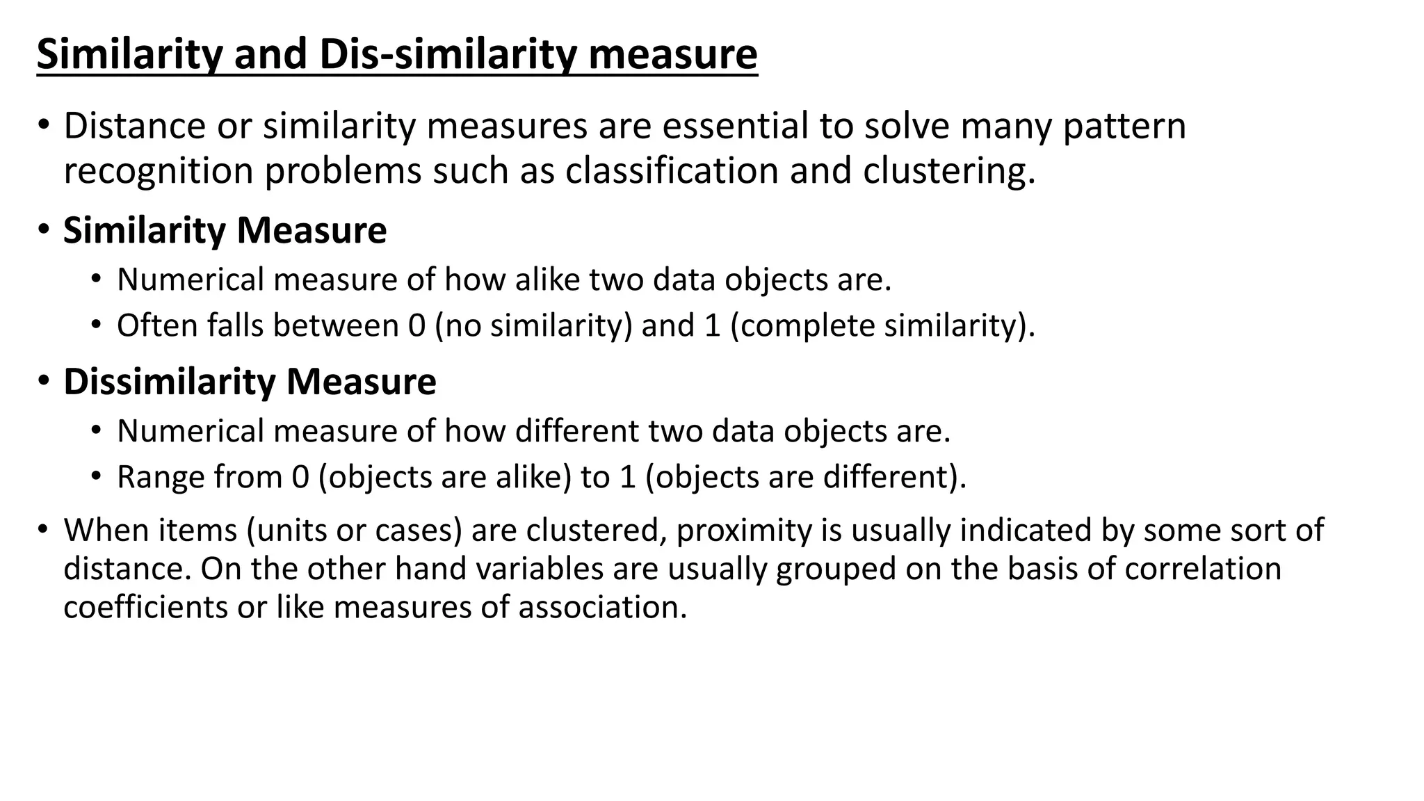 Similarity and Dis-similarity measure
• Distance or similarity measures are essential to solve many pattern
recognition problems such as classification and clustering.
• Similarity Measure
• Numerical measure of how alike two data objects are.
• Often falls between 0 (no similarity) and 1 (complete similarity).
• Dissimilarity Measure
• Numerical measure of how different two data objects are.
• Range from 0 (objects are alike) to 1 (objects are different).
• When items (units or cases) are clustered, proximity is usually indicated by some sort of
distance. On the other hand variables are usually grouped on the basis of correlation
coefficients or like measures of association.
 