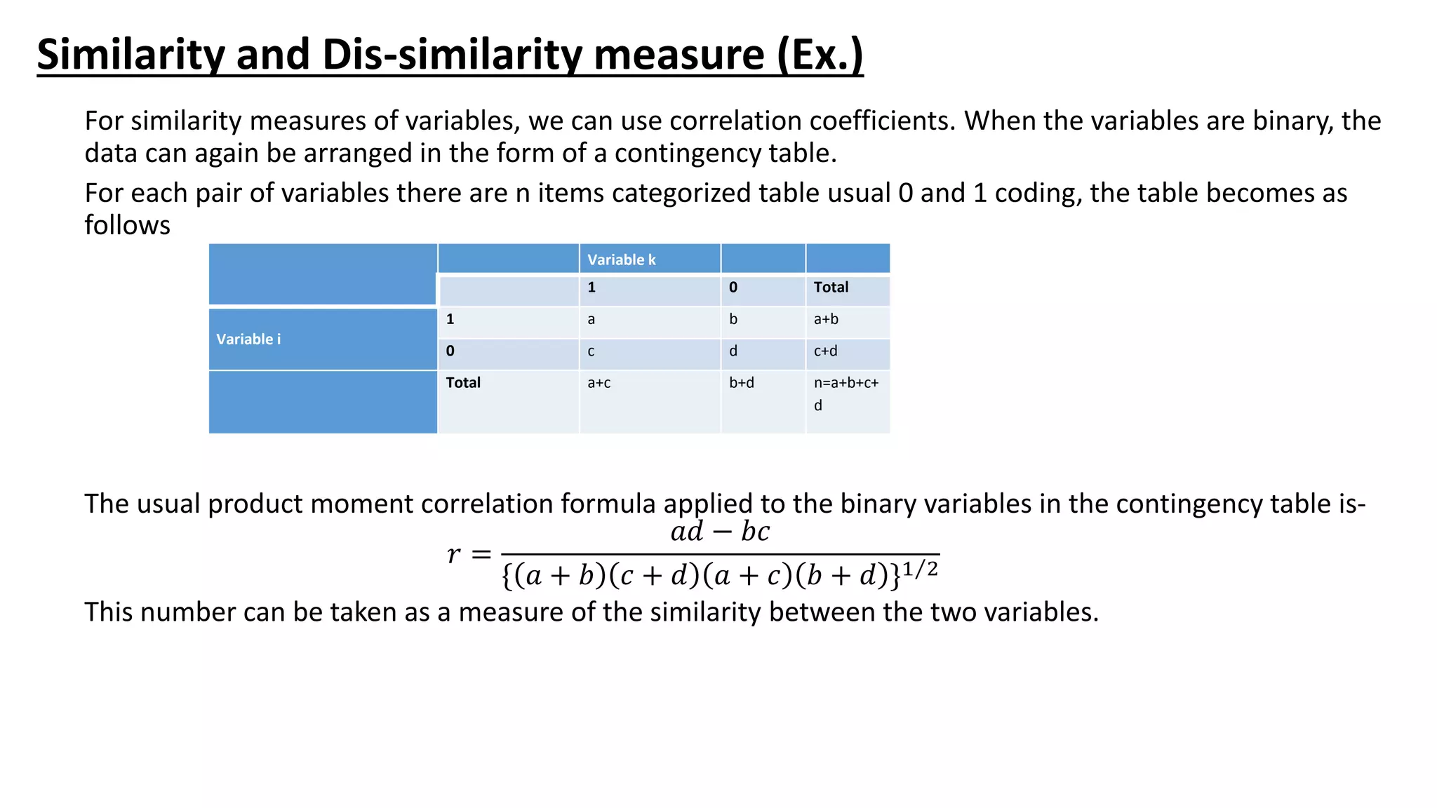 Similarity and Dis-similarity measure (Ex.)
For similarity measures of variables, we can use correlation coefficients. When the variables are binary, the
data can again be arranged in the form of a contingency table.
For each pair of variables there are n items categorized table usual 0 and 1 coding, the table becomes as
follows
The usual product moment correlation formula applied to the binary variables in the contingency table is-
𝑟 =
𝑎𝑑 − 𝑏𝑐
{ 𝑎 + 𝑏 𝑐 + 𝑑 𝑎 + 𝑐 𝑏 + 𝑑 }1 2
This number can be taken as a measure of the similarity between the two variables.
Variable k
1 0 Total
Variable i
1 a b a+b
0 c d c+d
Total a+c b+d n=a+b+c+
d
 