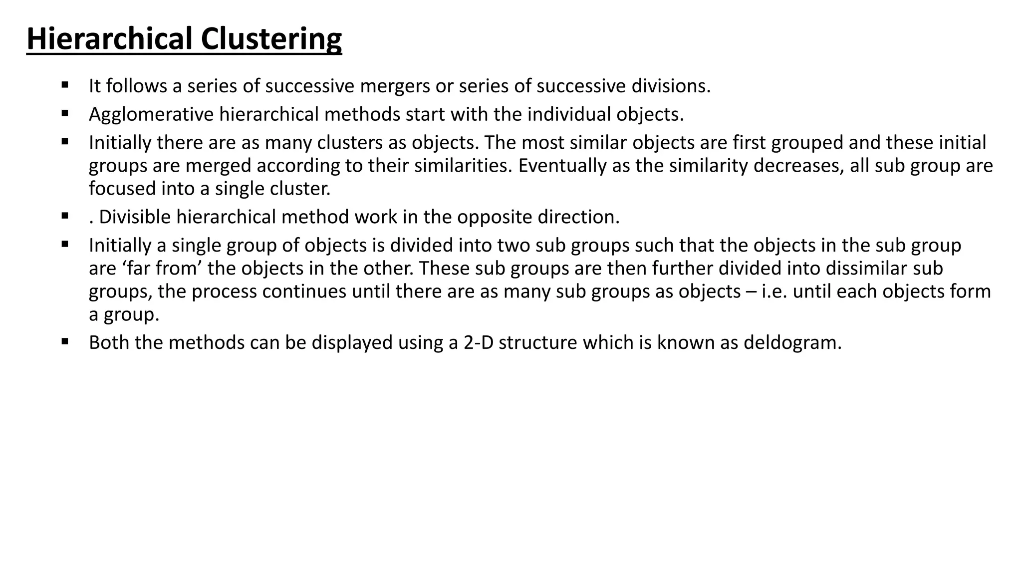 Hierarchical Clustering
 It follows a series of successive mergers or series of successive divisions.
 Agglomerative hierarchical methods start with the individual objects.
 Initially there are as many clusters as objects. The most similar objects are first grouped and these initial
groups are merged according to their similarities. Eventually as the similarity decreases, all sub group are
focused into a single cluster.
 . Divisible hierarchical method work in the opposite direction.
 Initially a single group of objects is divided into two sub groups such that the objects in the sub group
are ‘far from’ the objects in the other. These sub groups are then further divided into dissimilar sub
groups, the process continues until there are as many sub groups as objects – i.e. until each objects form
a group.
 Both the methods can be displayed using a 2-D structure which is known as deldogram.
 