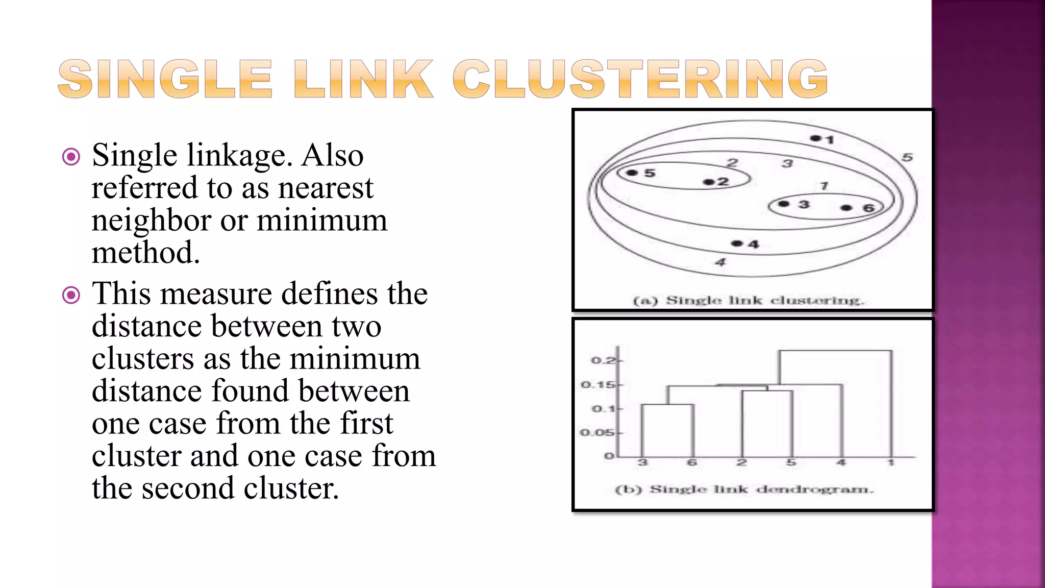  Single linkage. Also
referred to as nearest
neighbor or minimum
method.
 This measure defines the
distance between two
clusters as the minimum
distance found between
one case from the first
cluster and one case from
the second cluster.
 