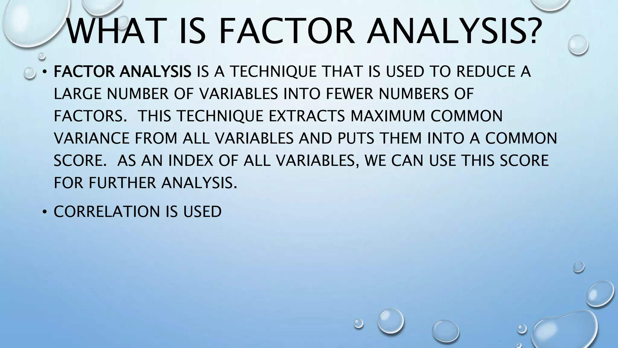 WHAT IS FACTOR ANALYSIS?
• FACTOR ANALYSIS IS A TECHNIQUE THAT IS USED TO REDUCE A
LARGE NUMBER OF VARIABLES INTO FEWER NUMBERS OF
FACTORS. THIS TECHNIQUE EXTRACTS MAXIMUM COMMON
VARIANCE FROM ALL VARIABLES AND PUTS THEM INTO A COMMON
SCORE. AS AN INDEX OF ALL VARIABLES, WE CAN USE THIS SCORE
FOR FURTHER ANALYSIS.
• CORRELATION IS USED
 