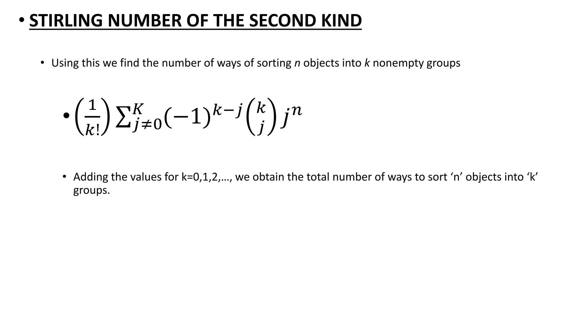 • STIRLING NUMBER OF THE SECOND KIND
• Using this we find the number of ways of sorting n objects into k nonempty groups
•
1
𝑘! 𝑗≠0
𝐾
(−1) 𝑘−𝑗 𝑘
𝑗
𝑗 𝑛
• Adding the values for k=0,1,2,…, we obtain the total number of ways to sort ‘n’ objects into ‘k’
groups.
 