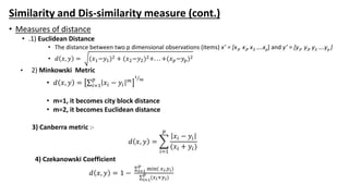 Similarity and Dis-similarity measure (cont.)
• Measures of distance
• .1) Euclidean Distance
• The distance between two p dimensional observations (items) x’ = [x1, x2,x3 ….xp] and y’ = [y1, y2,y3 ….yp ]
• 𝑑 𝑥, 𝑦 = (𝑥1−𝑦1)2 + (𝑥2−𝑦2)2+. . . +(𝑥 𝑝−𝑦𝑝)2
• 2) Minkowski Metric
• 𝑑 𝑥, 𝑦 = 𝑖=1
𝑝
𝑥𝑖 − 𝑦𝑖
𝑚
1
𝑚
• m=1, it becomes city block distance
• m=2, it becomes Euclidean distance
3) Canberra metric :-
𝑑 𝑥, 𝑦 =
𝑖=1
𝑝
𝑥𝑖 − 𝑦𝑖
(𝑥𝑖 + 𝑦𝑖)
4) Czekanowski Coefficient
𝑑 𝑥, 𝑦 = 1 − 𝑖=1
𝑝
min( 𝑥 𝑖,𝑦 𝑖)
𝑖=1
𝑝
(𝑥 𝑖+𝑦 𝑖)
 
