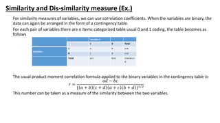 Similarity and Dis-similarity measure (Ex.)
For similarity measures of variables, we can use correlation coefficients. When the variables are binary, the
data can again be arranged in the form of a contingency table.
For each pair of variables there are n items categorized table usual 0 and 1 coding, the table becomes as
follows
The usual product moment correlation formula applied to the binary variables in the contingency table is-
𝑟 =
𝑎𝑑 − 𝑏𝑐
{ 𝑎 + 𝑏 𝑐 + 𝑑 𝑎 + 𝑐 𝑏 + 𝑑 }1 2
This number can be taken as a measure of the similarity between the two variables.
Variable k
1 0 Total
Variable i
1 a b a+b
0 c d c+d
Total a+c b+d n=a+b+c+
d
 