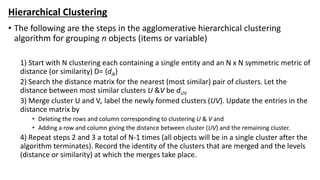 Hierarchical Clustering
• The following are the steps in the agglomerative hierarchical clustering
algorithm for grouping n objects (items or variable)
1) Start with N clustering each containing a single entity and an N x N symmetric metric of
distance (or similarity) D= {dik}
2) Search the distance matrix for the nearest (most similar) pair of clusters. Let the
distance between most similar clusters U &V be dUV
3) Merge cluster U and V, label the newly formed clusters (UV). Update the entries in the
distance matrix by
• Deleting the rows and column corresponding to clustering U & V and
• Adding a row and column giving the distance between cluster (UV) and the remaining cluster.
4) Repeat steps 2 and 3 a total of N-1 times (all objects will be in a single cluster after the
algorithm terminates). Record the identity of the clusters that are merged and the levels
(distance or similarity) at which the merges take place.
 