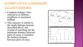  Complete linkage. Also
referred to as furthest
neighbour or maximum
method.
 This measure is similar to
the single linkage measure
described above, but
instead of searching for the
minimum distance between
pairs of cases, it considers
the furthest distance
between pairs of cases.
 