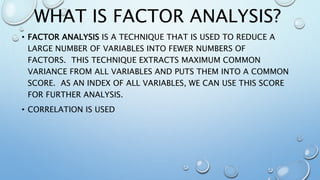 WHAT IS FACTOR ANALYSIS?
• FACTOR ANALYSIS IS A TECHNIQUE THAT IS USED TO REDUCE A
LARGE NUMBER OF VARIABLES INTO FEWER NUMBERS OF
FACTORS. THIS TECHNIQUE EXTRACTS MAXIMUM COMMON
VARIANCE FROM ALL VARIABLES AND PUTS THEM INTO A COMMON
SCORE. AS AN INDEX OF ALL VARIABLES, WE CAN USE THIS SCORE
FOR FURTHER ANALYSIS.
• CORRELATION IS USED
 