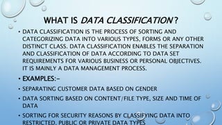 WHAT IS DATA CLASSIFICATION ?
• DATA CLASSIFICATION IS THE PROCESS OF SORTING AND
CATEGORIZING DATA INTO VARIOUS TYPES, FORMS OR ANY OTHER
DISTINCT CLASS. DATA CLASSIFICATION ENABLES THE SEPARATION
AND CLASSIFICATION OF DATA ACCORDING TO DATA SET
REQUIREMENTS FOR VARIOUS BUSINESS OR PERSONAL OBJECTIVES.
IT IS MAINLY A DATA MANAGEMENT PROCESS.
• EXAMPLES:-
• SEPARATING CUSTOMER DATA BASED ON GENDER
• DATA SORTING BASED ON CONTENT/FILE TYPE, SIZE AND TIME OF
DATA
• SORTING FOR SECURITY REASONS BY CLASSIFYING DATA INTO
RESTRICTED, PUBLIC OR PRIVATE DATA TYPES
 