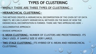 TYPES OF CLUSTERING
• MAINLY THERE ARE THREE TYPES OF CLUSTERING :-
• HIERARCHICAL CLUSTERING-
• THIS METHOD CREATES A HIERARCHICAL DECOMPOSITION OF THE GIVEN SET OF DATA
OBJECTS. WE CAN CLASSIFY HIERARCHICAL METHODS ON THE BASIS OF HOW THE
HIERARCHICAL DECOMPOSITION IS FORMED. THERE ARE TWO APPROACHES HERE −
• AGGLOMERATIVE APPROACH
• DIVISIVE APPROACH
• K-MEAN CLUSTERING- NUMBER OF CLUSTERS ARE PREDETERMINED. ITS
ONLY USED, IF SAMPLE SIZE IS VERY LARGE.
• TWO STAGE CLUSTERING- ITS HYBRID OF K-MEAN AND HIERARCHICAL
CLUSTERING.
 