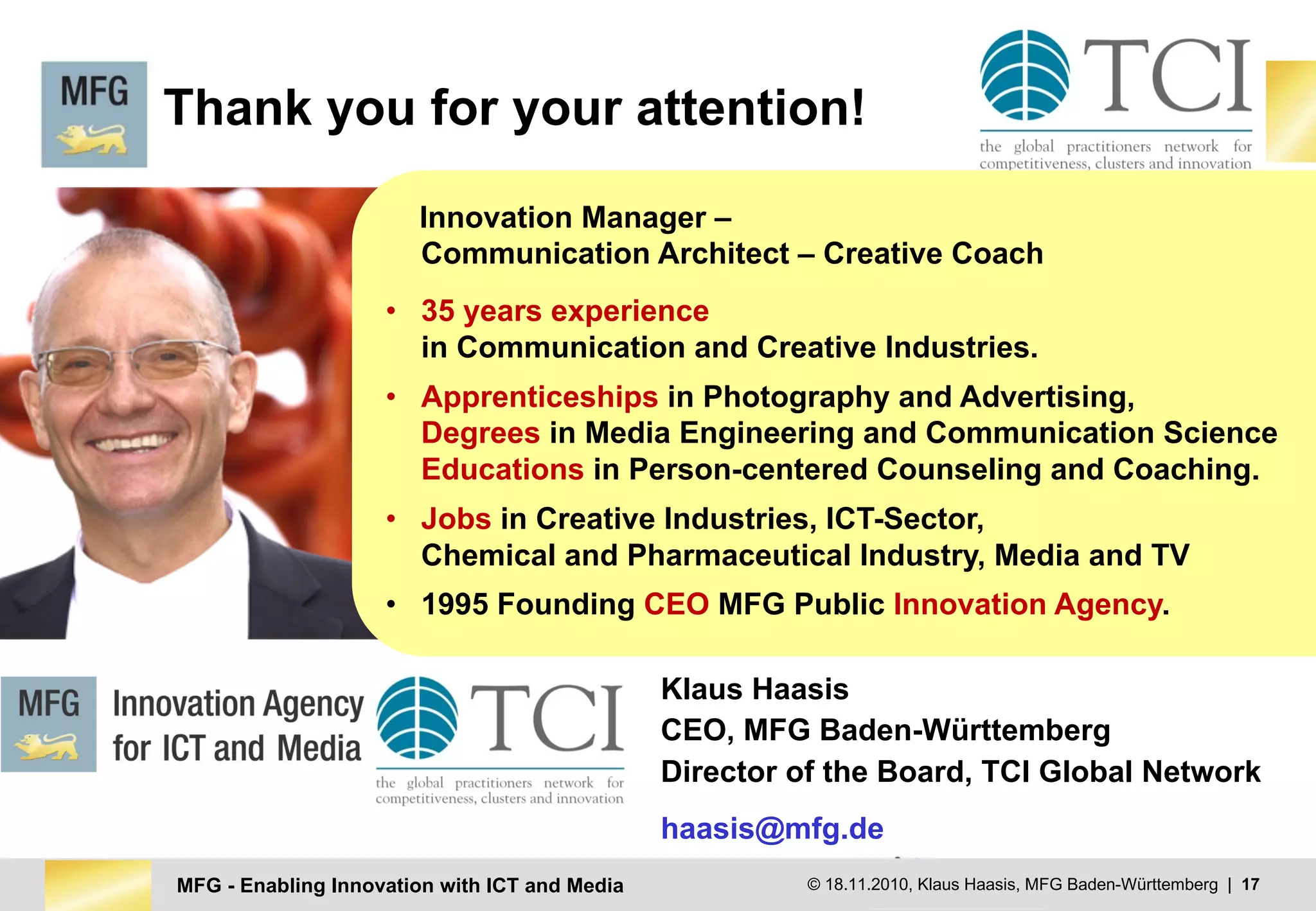 MFG - Enabling Innovation with ICT and Media © MFG Baden-Württemberg | 17European	Commission
Enterprise	and	Industry
© 18.11.2010, Klaus Haasis, MFG Baden-Württemberg | 17MFG - Enabling Innovation with ICT and Media
Innovation Manager –
Communication Architect – Creative Coach
• 35 years experience
in Communication and Creative Industries.
• Apprenticeships in Photography and Advertising,
Degrees in Media Engineering and Communication Science
Educations in Person-centered Counseling and Coaching.
• Jobs in Creative Industries, ICT-Sector,
Chemical and Pharmaceutical Industry, Media and TV
• 1995 Founding CEO MFG Public Innovation Agency.
Thank you for your attention!
Klaus Haasis
CEO, MFG Baden-Württemberg
Director of the Board, TCI Global Network
haasis@mfg.de
 