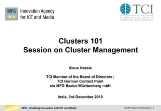 MFG - Enabling Innovation with ICT and Media © MFG Baden-Württemberg | 1
Clusters 101
Session on Cluster Management
Klaus Haasis
TCI Member of the Board of Directors /
TCI German Contact Point
c/o MFG Baden-Württemberg mbH
India, 3rd December 2010
 