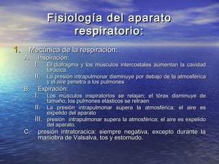 Fisiología del aparatoFisiología del aparato
respiratorio:respiratorio:
1.1. Mecánica de la respiración:Mecánica de la respiración:
A.A. Inspiración:Inspiración:
I.I. El diafragma y los músculos intercostales aumentan la cavidadEl diafragma y los músculos intercostales aumentan la cavidad
torácica.torácica.
II.II. La presión intrapulmonar disminuye por debajo de la atmosféricaLa presión intrapulmonar disminuye por debajo de la atmosférica
y el aire penetra a los pulmonesy el aire penetra a los pulmones
B.B. Expiración:Expiración:
I.I. Los músculos inspiratorios se relajan; el tórax disminuye deLos músculos inspiratorios se relajan; el tórax disminuye de
tamaño; los pulmones elásticos se retraentamaño; los pulmones elásticos se retraen
II.II. La presión intrapulmonar supera la atmosférica; el aire esLa presión intrapulmonar supera la atmosférica; el aire es
expelido del aparatoexpelido del aparato
III.III. presión intrapulmonar supera la atmosférica; el aire es expelidopresión intrapulmonar supera la atmosférica; el aire es expelido
del aparato.del aparato.
C.C. presión intratoracica: siempre negativa, excepto durante lapresión intratoracica: siempre negativa, excepto durante la
maniobra de Valsalva, tos y estornudo.maniobra de Valsalva, tos y estornudo.
 