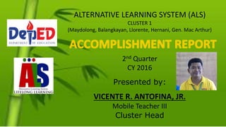 ALTERNATIVE LEARNING SYSTEM (ALS)
CLUSTER 1
(Maydolong, Balangkayan, Llorente, Hernani, Gen. Mac Arthur)
2nd Quarter
CY 2016
Presented by:
VICENTE R. ANTOFINA, JR.
Mobile Teacher III
Cluster Head
 