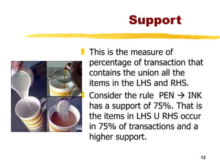 Support This is the measure of percentage of transaction that contains the union all the items in the LHS and RHS. Consider the rule  PEN    INK has a support of 75%. That is the items in LHS U RHS occur in 75% of transactions and a higher support.  