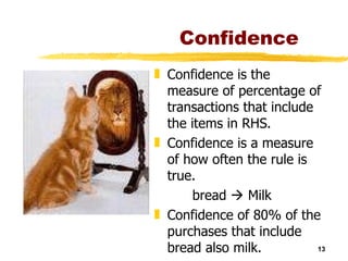 Confidence Confidence is the measure of percentage of transactions that include the items in RHS. Confidence is a measure of how often the rule is true. bread    Milk Confidence of 80% of the purchases that include bread also milk. 