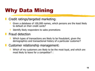 Why Data Mining Credit ratings/targeted marketing : Given a database of 100,000 names, which persons are the least likely to default on their credit cards?  Identify likely responders to sales promotions Fraud detection Which types of transactions are likely to be fraudulent, given the demographics and transactional history of a particular customer?  Customer relationship management : Which of my customers are likely to be the most loyal, and which are most likely to leave for a competitor?  : 