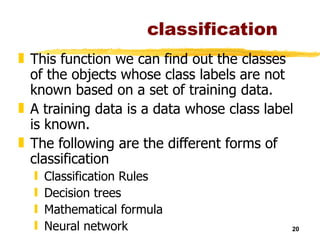 classification This function we can find out the classes of the objects whose class labels are not known based on a set of training data. A training data is a data whose class label is known. The following are the different forms of classification  Classification Rules Decision trees Mathematical formula Neural network 