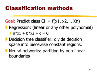 Classification methods Goal:  Predict class Ci  = f(x1, x2, .. Xn) Regression: (linear or any other polynomial)  a*x1 + b*x2 + c = Ci.  Decision tree classifier: divide decision space into piecewise constant regions. Neural networks: partition by non-linear boundaries 