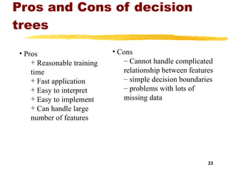 Pros and Cons of decision trees Cons Cannot handle complicated relationship between features simple decision boundaries problems with lots of missing data Pros Reasonable training  time Fast application Easy to interpret Easy to implement Can handle large number of features 