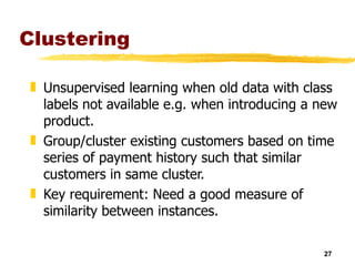 Clustering Unsupervised learning when old data with class labels not available e.g. when introducing a new product. Group/cluster existing customers based on time series of payment history such that similar customers in same cluster. Key requirement: Need a good measure of similarity between instances. 