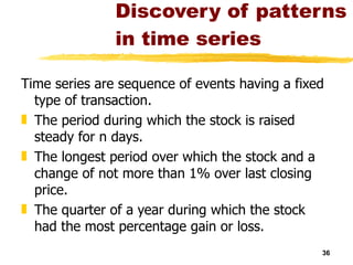 Discovery of patterns in time series Time series are sequence of events having a fixed type of transaction. The period during which the stock is raised steady for n days. The longest period over which the stock and a change of not more than 1% over last closing price. The quarter of a year during which the stock had the most percentage gain or loss. 