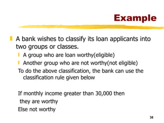 Example A bank wishes to classify its loan applicants into two groups or classes. A group who are loan worthy(eligible) Another group who are not worthy(not eligible) To do the above classification, the bank can use the classification rule given below If monthly income greater than 30,000 then they are worthy Else not worthy 