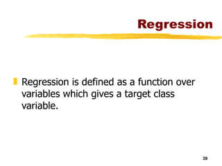 Regression Regression is defined as a function over variables which gives a target class variable. 