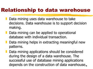 Relationship to data warehouse Data mining uses data warehouse to take decisions. Data warehouse is to support decision making. Data mining can be applied to operational database with individual transaction. Data mining helps in extracting meaningful new patterns. Data mining applications should be considered during the design of a data warehouse. The successful use of database mining applications depends on the construction of data warehouse. 