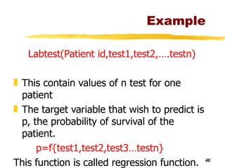 Example Labtest(Patient id,test1,test2,….testn) This contain values of n test for one patient The target variable that wish to predict is p, the probability of survival of the patient. p=f{test1,test2,test3…testn} This function is called regression function. 