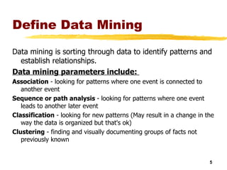 Define Data Mining Data mining is sorting through data to identify patterns and establish relationships. Data mining parameters include:  Association  - looking for patterns where one event is connected to another event  Sequence or path analysis  - looking for patterns where one event leads to another later event  Classification  - looking for new patterns (May result in a change in the way the data is organized but that's ok)  Clustering  - finding and visually documenting groups of facts not previously known  