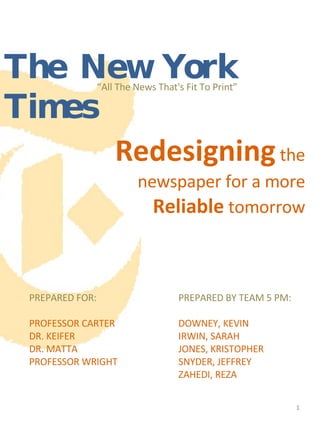 “ All The News That's Fit To Print” Redesigning  the newspaper for a more  Reliable  tomorrow PREPARED FOR: PROFESSOR CARTER DR. KEIFER  DR. MATTA PROFESSOR WRIGHT PREPARED BY TEAM 5 PM: DOWNEY, KEVIN IRWIN, SARAH JONES, KRISTOPHER SNYDER, JEFFREY ZAHEDI, REZA The New York Times 