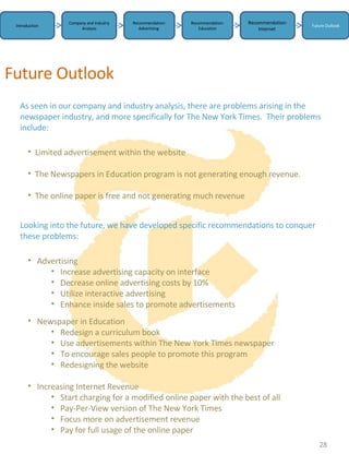 Introduction Company and Industry Analysis Recommendation: Advertising  Recommendation: Education Future Outlook Recommendation: Internet  Future Outlook   As seen in our company and industry analysis, there are problems arising in the newspaper industry, and more specifically for The New York Times.  Their problems include: Looking into the future, we have developed specific recommendations to conquer these problems: ,[object Object],[object Object],[object Object],[object Object],[object Object],[object Object],[object Object],[object Object],[object Object],[object Object],[object Object],[object Object],[object Object],[object Object],[object Object],[object Object],[object Object],[object Object]