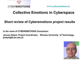Collective Emotions in Cyberspace
Short review of Cyberemotions project results
In the name of CYBEREMOTIONS Consortium
Janusz Hołyst, Project Coordinator, Warsaw University of Technology,
jholyst@if.pw.edu.pl
www.cyberemotions.eu
 