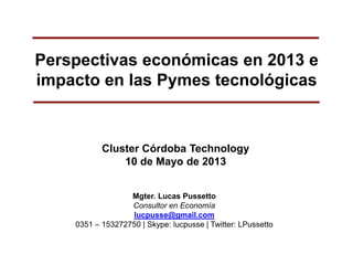 Perspectivas económicas en 2013 e
impacto en las Pymes tecnológicas
Cluster Córdoba Technology
10 de Mayo de 2013
Mgter. Lucas Pussetto
Consultor en Economía
lucpusse@gmail.com
0351 – 153272750 | Skype: lucpusse | Twitter: LPussetto
 
