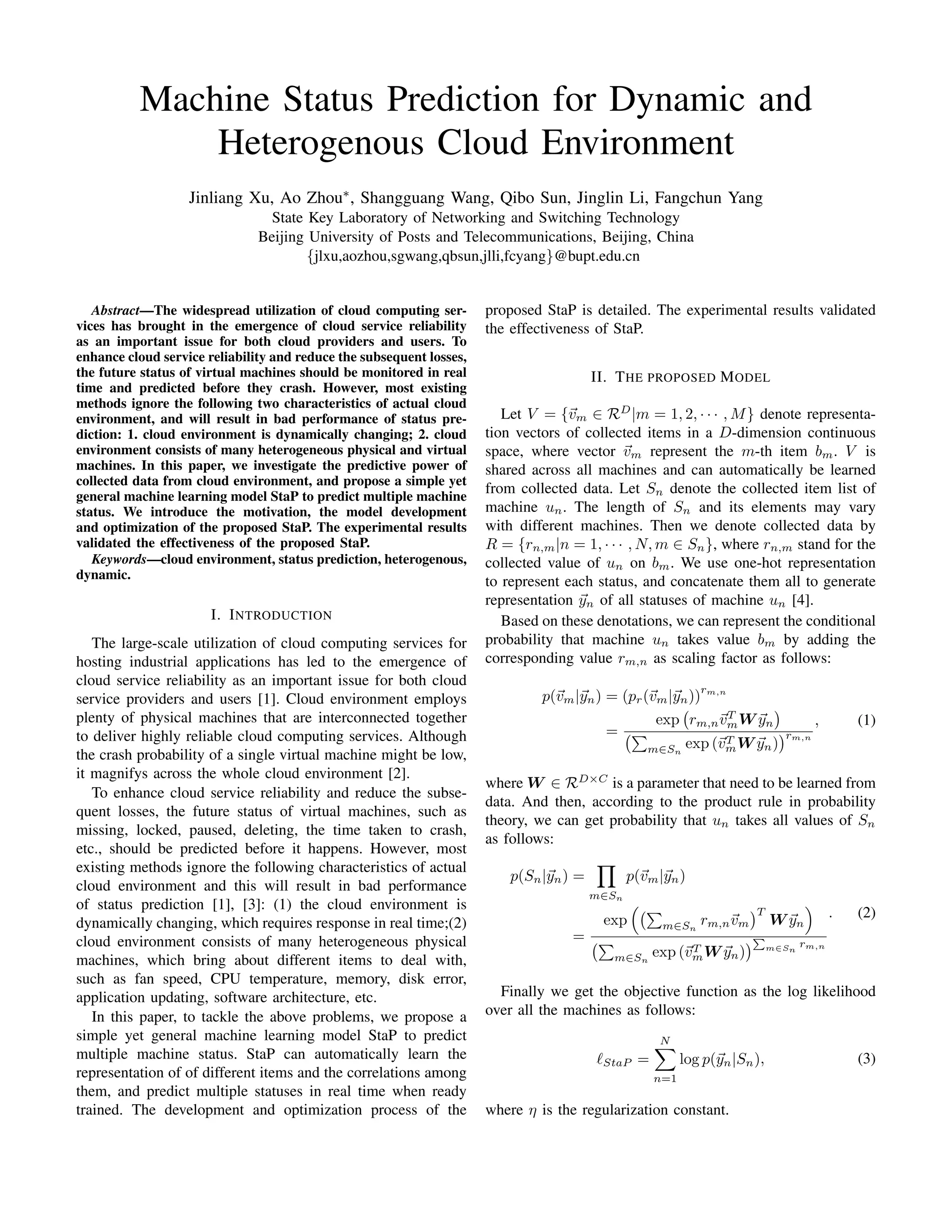 Machine Status Prediction for Dynamic and
Heterogenous Cloud Environment
Jinliang Xu, Ao Zhou∗, Shangguang Wang, Qibo Sun, Jinglin Li, Fangchun Yang
State Key Laboratory of Networking and Switching Technology
Beijing University of Posts and Telecommunications, Beijing, China
{jlxu,aozhou,sgwang,qbsun,jlli,fcyang}@bupt.edu.cn
Abstract—The widespread utilization of cloud computing ser-
vices has brought in the emergence of cloud service reliability
as an important issue for both cloud providers and users. To
enhance cloud service reliability and reduce the subsequent losses,
the future status of virtual machines should be monitored in real
time and predicted before they crash. However, most existing
methods ignore the following two characteristics of actual cloud
environment, and will result in bad performance of status pre-
diction: 1. cloud environment is dynamically changing; 2. cloud
environment consists of many heterogeneous physical and virtual
machines. In this paper, we investigate the predictive power of
collected data from cloud environment, and propose a simple yet
general machine learning model StaP to predict multiple machine
status. We introduce the motivation, the model development
and optimization of the proposed StaP. The experimental results
validated the effectiveness of the proposed StaP.
Keywords—cloud environment, status prediction, heterogenous,
dynamic.
I. INTRODUCTION
The large-scale utilization of cloud computing services for
hosting industrial applications has led to the emergence of
cloud service reliability as an important issue for both cloud
service providers and users [1]. Cloud environment employs
plenty of physical machines that are interconnected together
to deliver highly reliable cloud computing services. Although
the crash probability of a single virtual machine might be low,
it magnifys across the whole cloud environment [2].
To enhance cloud service reliability and reduce the subse-
quent losses, the future status of virtual machines, such as
missing, locked, paused, deleting, the time taken to crash,
etc., should be predicted before it happens. However, most
existing methods ignore the following characteristics of actual
cloud environment and this will result in bad performance
of status prediction [1], [3]: (1) the cloud environment is
dynamically changing, which requires response in real time;(2)
cloud environment consists of many heterogeneous physical
machines, which bring about different items to deal with,
such as fan speed, CPU temperature, memory, disk error,
application updating, software architecture, etc.
In this paper, to tackle the above problems, we propose a
simple yet general machine learning model StaP to predict
multiple machine status. StaP can automatically learn the
representation of of different items and the correlations among
them, and predict multiple statuses in real time when ready
trained. The development and optimization process of the
proposed StaP is detailed. The experimental results validated
the effectiveness of StaP.
II. THE PROPOSED MODEL
Let V = {vm ∈ RD
|m = 1, 2, · · · , M} denote representa-
tion vectors of collected items in a D-dimension continuous
space, where vector vm represent the m-th item bm. V is
shared across all machines and can automatically be learned
from collected data. Let Sn denote the collected item list of
machine un. The length of Sn and its elements may vary
with different machines. Then we denote collected data by
R = {rn,m|n = 1, · · · , N, m ∈ Sn}, where rn,m stand for the
collected value of un on bm. We use one-hot representation
to represent each status, and concatenate them all to generate
representation yn of all statuses of machine un [4].
Based on these denotations, we can represent the conditional
probability that machine un takes value bm by adding the
corresponding value rm,n as scaling factor as follows:
p(vm|yn) = (pr(vm|yn))
rm,n
=
exp rm,nvT
mW yn
m∈Sn
exp (vT
mW yn)
rm,n
, (1)
where W ∈ RD×C
is a parameter that need to be learned from
data. And then, according to the product rule in probability
theory, we can get probability that un takes all values of Sn
as follows:
p(Sn|yn) =
m∈Sn
p(vm|yn)
=
exp m∈Sn
rm,nvm
T
W yn
m∈Sn
exp (vT
mW yn) m∈Sn
rm,n
. (2)
Finally we get the objective function as the log likelihood
over all the machines as follows:
StaP =
N
n=1
log p(yn|Sn), (3)
where η is the regularization constant.
2016 IEEE International Conference on Cluster Computing
2168-9253/16 $31.00 © 2016 IEEE
DOI 10.1109/CLUSTER.2016.73
136
 