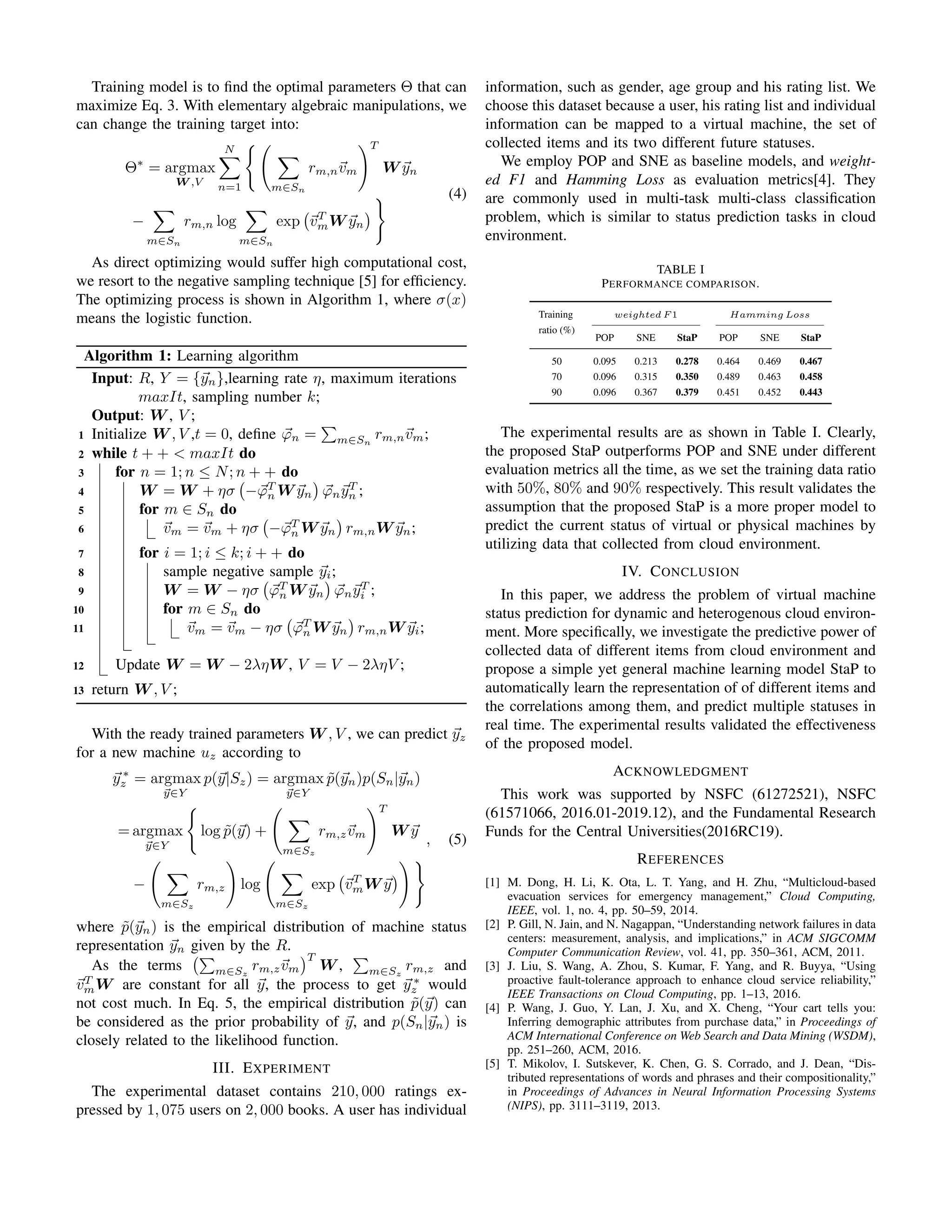 Training model is to ﬁnd the optimal parameters Θ that can
maximize Eq. 3. With elementary algebraic manipulations, we
can change the training target into:
Θ∗
= argmax
W ,V
N
n=1 m∈Sn
rm,nvm
T
W yn
−
m∈Sn
rm,n log
m∈Sn
exp vT
mW yn
(4)
As direct optimizing would suffer high computational cost,
we resort to the negative sampling technique [5] for efﬁciency.
The optimizing process is shown in Algorithm 1, where σ(x)
means the logistic function.
Algorithm 1: Learning algorithm
Input: R, Y = {yn},learning rate η, maximum iterations
maxIt, sampling number k;
Output: W , V ;
1 Initialize W , V ,t = 0, deﬁne ϕn = m∈Sn
rm,nvm;
2 while t + + < maxIt do
3 for n = 1; n ≤ N; n + + do
4 W = W + ησ −ϕT
n W yn ϕnyT
n ;
5 for m ∈ Sn do
6 vm = vm + ησ −ϕT
n W yn rm,nW yn;
7 for i = 1; i ≤ k; i + + do
8 sample negative sample yi;
9 W = W − ησ ϕT
n W yn ϕnyT
i ;
10 for m ∈ Sn do
11 vm = vm − ησ ϕT
n W yn rm,nW yi;
12 Update W = W − 2ληW , V = V − 2ληV ;
13 return W , V ;
With the ready trained parameters W , V , we can predict yz
for a new machine uz according to
y ∗
z = argmax
y∈Y
p(y|Sz) = argmax
y∈Y
˜p(yn)p(Sn|yn)
= argmax
y∈Y
log ˜p(y) +
m∈Sz
rm,zvm
T
W y
−
m∈Sz
rm,z log
m∈Sz
exp vT
mW y
, (5)
where ˜p(yn) is the empirical distribution of machine status
representation yn given by the R.
As the terms m∈Sz
rm,zvm
T
W , m∈Sz
rm,z and
vT
mW are constant for all y, the process to get y ∗
z would
not cost much. In Eq. 5, the empirical distribution ˜p(y) can
be considered as the prior probability of y, and p(Sn|yn) is
closely related to the likelihood function.
III. EXPERIMENT
The experimental dataset contains 210, 000 ratings ex-
pressed by 1, 075 users on 2, 000 books. A user has individual
information, such as gender, age group and his rating list. We
choose this dataset because a user, his rating list and individual
information can be mapped to a virtual machine, the set of
collected items and its two different future statuses.
We employ POP and SNE as baseline models, and weight-
ed F1 and Hamming Loss as evaluation metrics[4]. They
are commonly used in multi-task multi-class classiﬁcation
problem, which is similar to status prediction tasks in cloud
environment.
TABLE I
PERFORMANCE COMPARISON.
Training
ratio (%)
weighted F 1 Hamming Loss
POP SNE StaP POP SNE StaP
50 0.095 0.213 0.278 0.464 0.469 0.467
70 0.096 0.315 0.350 0.489 0.463 0.458
90 0.096 0.367 0.379 0.451 0.452 0.443
The experimental results are as shown in Table I. Clearly,
the proposed StaP outperforms POP and SNE under different
evaluation metrics all the time, as we set the training data ratio
with 50%, 80% and 90% respectively. This result validates the
assumption that the proposed StaP is a more proper model to
predict the current status of virtual or physical machines by
utilizing data that collected from cloud environment.
IV. CONCLUSION
In this paper, we address the problem of virtual machine
status prediction for dynamic and heterogenous cloud environ-
ment. More speciﬁcally, we investigate the predictive power of
collected data of different items from cloud environment and
propose a simple yet general machine learning model StaP to
automatically learn the representation of of different items and
the correlations among them, and predict multiple statuses in
real time. The experimental results validated the effectiveness
of the proposed model.
ACKNOWLEDGMENT
This work was supported by NSFC (61272521), NSFC
(61571066, 2016.01-2019.12), and the Fundamental Research
Funds for the Central Universities(2016RC19).
REFERENCES
[1] M. Dong, H. Li, K. Ota, L. T. Yang, and H. Zhu, “Multicloud-based
evacuation services for emergency management,” Cloud Computing,
IEEE, vol. 1, no. 4, pp. 50–59, 2014.
[2] P. Gill, N. Jain, and N. Nagappan, “Understanding network failures in data
centers: measurement, analysis, and implications,” in ACM SIGCOMM
Computer Communication Review, vol. 41, pp. 350–361, ACM, 2011.
[3] J. Liu, S. Wang, A. Zhou, S. Kumar, F. Yang, and R. Buyya, “Using
proactive fault-tolerance approach to enhance cloud service reliability,”
IEEE Transactions on Cloud Computing, pp. 1–13, 2016.
[4] P. Wang, J. Guo, Y. Lan, J. Xu, and X. Cheng, “Your cart tells you:
Inferring demographic attributes from purchase data,” in Proceedings of
ACM International Conference on Web Search and Data Mining (WSDM),
pp. 251–260, ACM, 2016.
[5] T. Mikolov, I. Sutskever, K. Chen, G. S. Corrado, and J. Dean, “Dis-
tributed representations of words and phrases and their compositionality,”
in Proceedings of Advances in Neural Information Processing Systems
(NIPS), pp. 3111–3119, 2013.
137
 