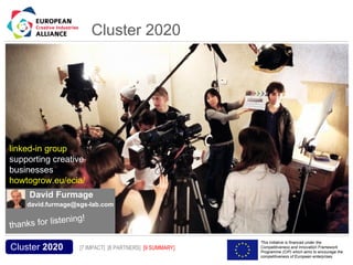 Cluster 2020




 linked-in group
 supporting creative
 businesses
 howtogrow.eu/ecia/
            David Furmage
           david.furmage@sgs-lab.com

                  ening!
 th anks for list
Acronym, name and logo of the action                                         This initiative is financed under the
  Cluster 2020                         [7 IMPACT] [8 PARTNERS] [9 SUMMARY]   Competitiveness and Innovation Framework
                                                                             Programme (CIP) which aims to encourage the
                                                                             competitiveness of European enterprises.
 