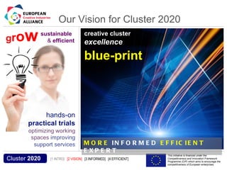 Our Vision for Cluster 2020
 gro             w            sustainable
                                & efficient
                                                           creative cluster
                                                           excellence
                                                                                Cluster 2020
                                                           blue-print




                                                           M O R E IN F O R M E D E F F IC IE N T
                                                           E XP E R T
Acronym, name and logo of the action                                                     This initiative is financed under the
  Cluster 2020                         [1 INTRO] [2 VISION] [3 INFORMED] [4 EFFICIENT]   Competitiveness and Innovation Framework
                                                                                         Programme (CIP) which aims to encourage the
                                                                                         competitiveness of European enterprises.
 