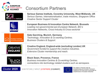Consortium Partners
                                             Serious Games Institute, Coventry University, West Midlands, UK
                                                                                       New Knowledge
                                             Serious Games, Internationalisation, trade missions, Singapore Office
                                             Creative Sector Support Cluster

                                             European Business & Innovation Centre Network, Brussels
                                             Leading non-governmental pan-European Network, BIC’s
                                             Innovation Networks, Cross-Industry & Cross-sectorial

                                             Gate Garching, Munich, Germany
                                             Technology, Innovation & Co-working Centres.
                                             Business Clusters & Support.

                                             Creative England, England-wide (excluding London) UK
                                             Government funded to support the creative industries.
                                             Extensive Cluster membership and reach.
 Practical Tests
                                             Black Swan, Provence, France
                                             Business innovation Centres & Co-working Centres.
                                             connections into technology related clusters such as aerospace.
Acronym, name and logo of the action                                                         This initiative is financed under the
  Cluster 2020                         [6 BIG PICTURE] [7 IMPACT] [8 PARTNERS] [9 SUMMARY]   Competitiveness and Innovation Framework
                                                                                             Programme (CIP) which aims to encourage the
                                                                                             competitiveness of European enterprises.
 