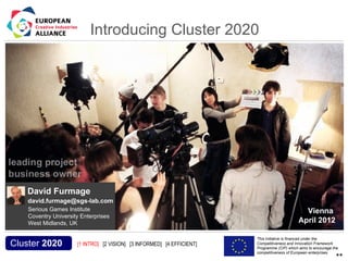 Introducing Cluster 2020




           David Furmage
           david.furmage@sgs-lab.com
           Serious Games Institute                                                                               Vienna
           Coventry University Enterprises
           West Midlands, UK                                                                                   April 2012

Acronym, name and logo of the action                                                     This initiative is financed under the
  Cluster 2020                         [1 INTRO] [2 VISION] [3 INFORMED] [4 EFFICIENT]   Competitiveness and Innovation Framework
                                                                                         Programme (CIP) which aims to encourage the
                                                                                         competitiveness of European enterprises.
                                                                                                                                  **
 